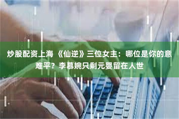 炒股配资上海 《仙逆》三位女主：哪位是你的意难平？李慕婉只剩元婴留在人世