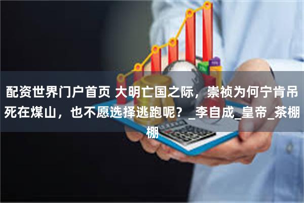 配资世界门户首页 大明亡国之际，崇祯为何宁肯吊死在煤山，也不愿选择逃跑呢？_李自成_皇帝_茶棚