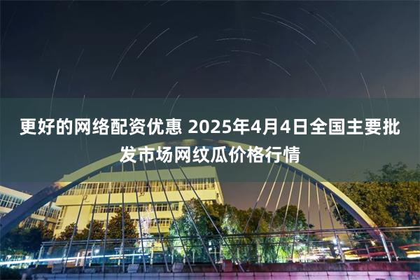 更好的网络配资优惠 2025年4月4日全国主要批发市场网纹瓜价格行情