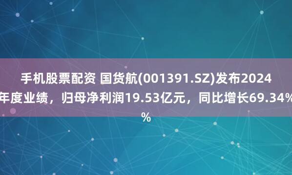 手机股票配资 国货航(001391.SZ)发布2024年度业绩，归母净利润19.53亿元，同比增长69.34%