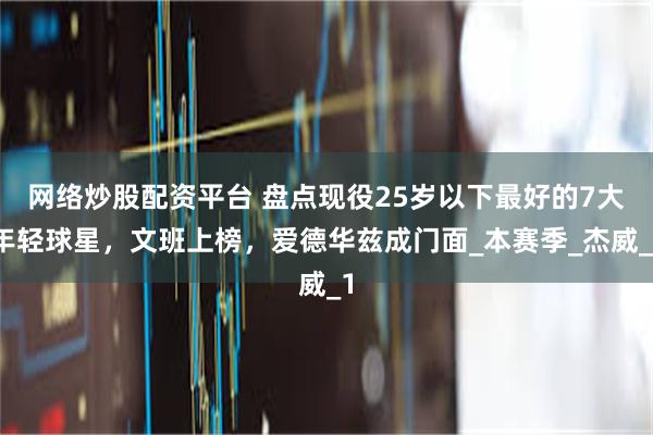 网络炒股配资平台 盘点现役25岁以下最好的7大年轻球星，文班上榜，爱德华兹成门面_本赛季_杰威_1