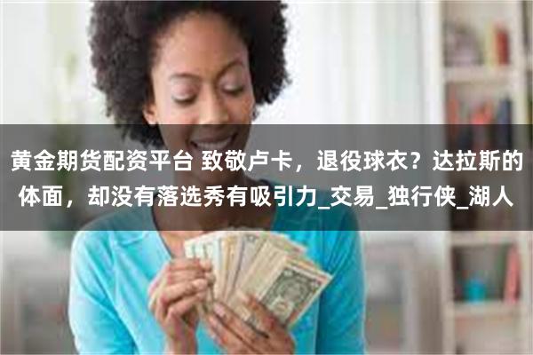 黄金期货配资平台 致敬卢卡，退役球衣？达拉斯的体面，却没有落选秀有吸引力_交易_独行侠_湖人