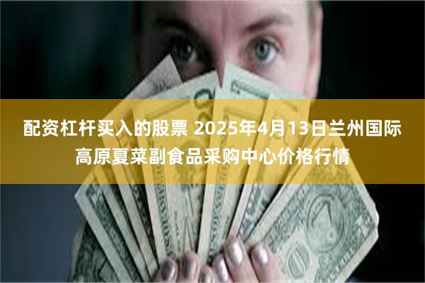 配资杠杆买入的股票 2025年4月13日兰州国际高原夏菜副食品采购中心价格行情