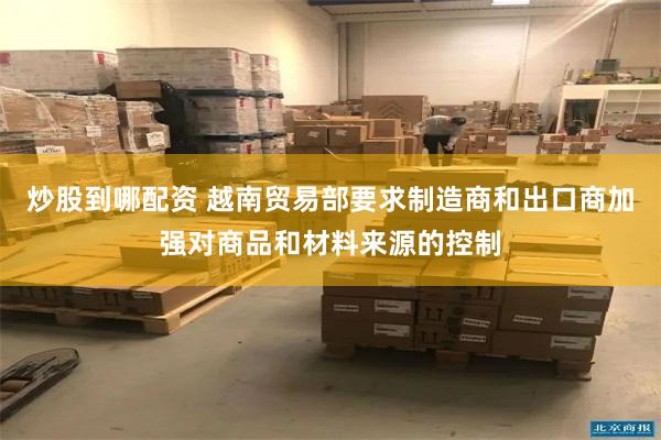 炒股到哪配资 越南贸易部要求制造商和出口商加强对商品和材料来源的控制