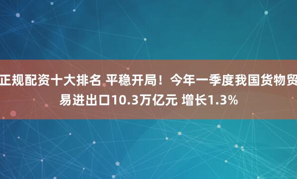 正规配资十大排名 平稳开局！今年一季度我国货物贸易进出口10.3万亿元 增长1.3%