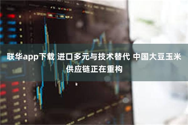 联华app下载 进口多元与技术替代 中国大豆玉米供应链正在重构