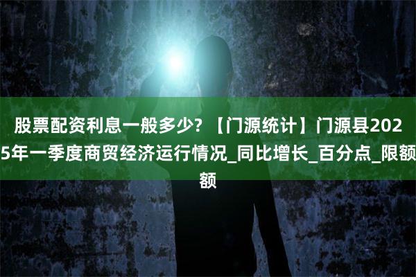 股票配资利息一般多少? 【门源统计】门源县2025年一季度商贸经济运行情况_同比增长_百分点_限额