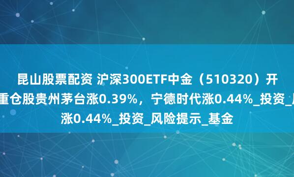 昆山股票配资 沪深300ETF中金（510320）开盘涨0.00%，重仓股贵州茅台涨0.39%，宁德时代涨0.44%_投资_风险提示_基金