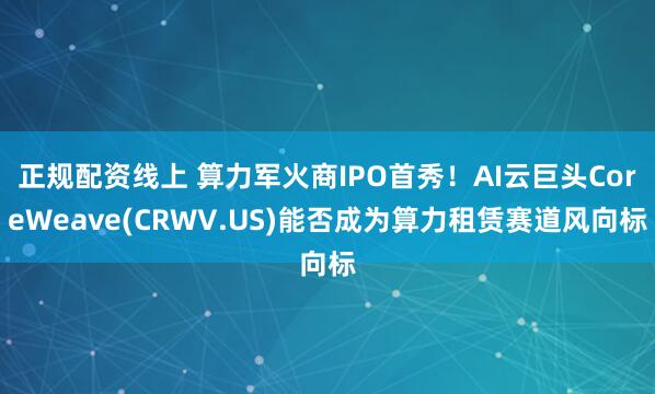 正规配资线上 算力军火商IPO首秀！AI云巨头CoreWeave(CRWV.US)能否成为算力租赁赛道风向标