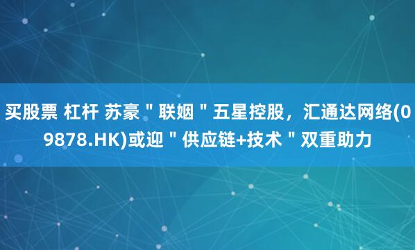 买股票 杠杆 苏豪＂联姻＂五星控股，汇通达网络(09878.HK)或迎＂供应链+技术＂双重助力