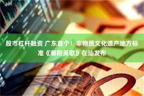 股市杠杆融资 广东首个！非物质文化遗产地方标准《潮阳英歌》在汕发布