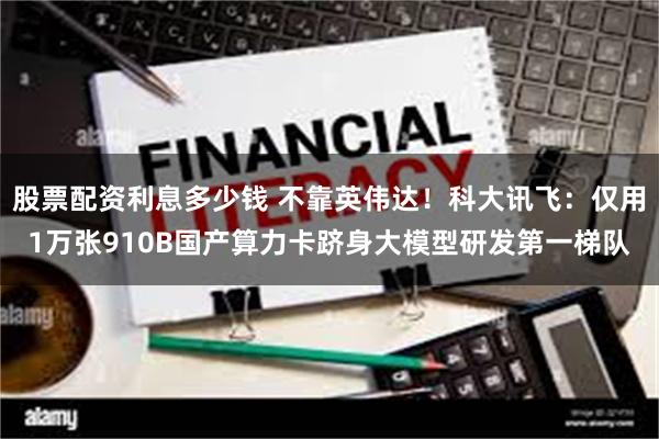 股票配资利息多少钱 不靠英伟达！科大讯飞：仅用1万张910B国产算力卡跻身大模型研发第一梯队