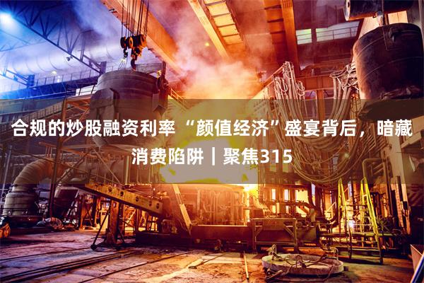 合规的炒股融资利率 “颜值经济”盛宴背后，暗藏消费陷阱｜聚焦315