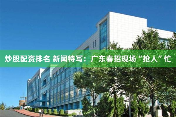 炒股配资排名 新闻特写：广东春招现场“抢人”忙