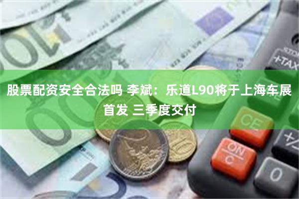 股票配资安全合法吗 李斌：乐道L90将于上海车展首发 三季度交付
