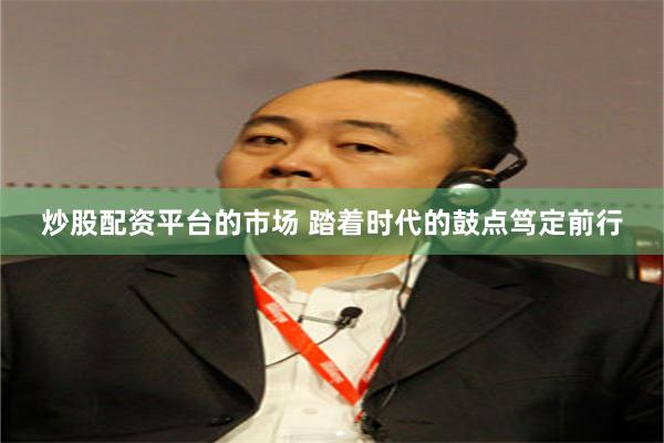 炒股配资平台的市场 踏着时代的鼓点笃定前行