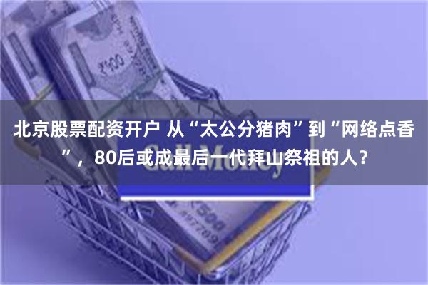 北京股票配资开户 从“太公分猪肉”到“网络点香”，80后或成最后一代拜山祭祖的人？