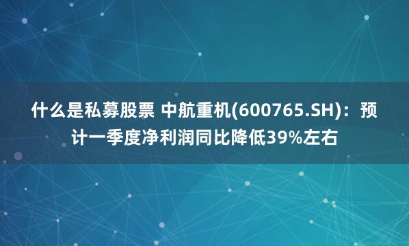 什么是私募股票 中航重机(600765.SH)：预计一季度净利润同比降低39%左右