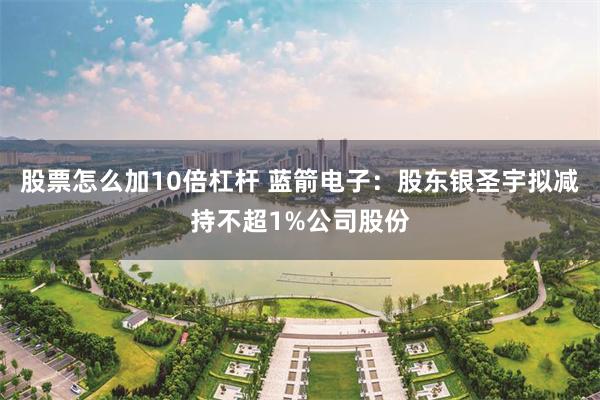 股票怎么加10倍杠杆 蓝箭电子：股东银圣宇拟减持不超1%公司股份