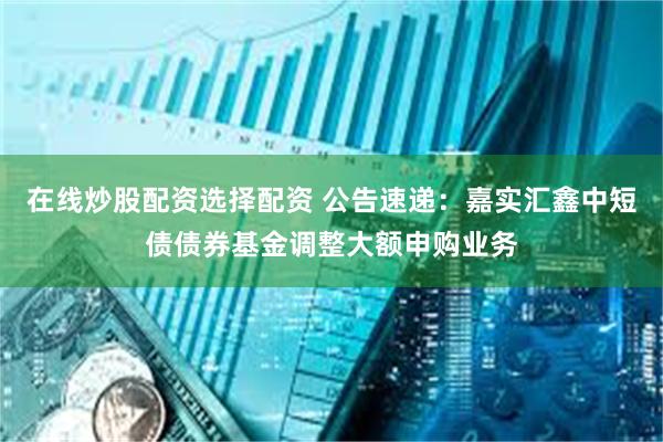 在线炒股配资选择配资 公告速递：嘉实汇鑫中短债债券基金调整大额申购业务