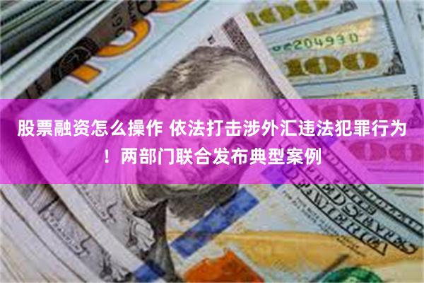 股票融资怎么操作 依法打击涉外汇违法犯罪行为！两部门联合发布典型案例