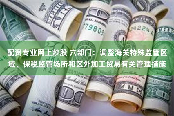 配资专业网上炒股 六部门：调整海关特殊监管区域、保税监管场所和区外加工贸易有关管理措施