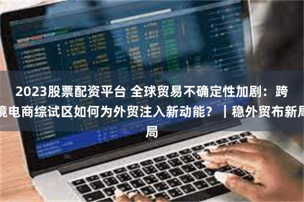 2023股票配资平台 全球贸易不确定性加剧：跨境电商综试区如何为外贸注入新动能？｜稳外贸布新局