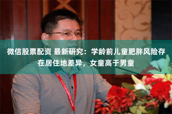 微信股票配资 最新研究：学龄前儿童肥胖风险存在居住地差异，女童高于男童