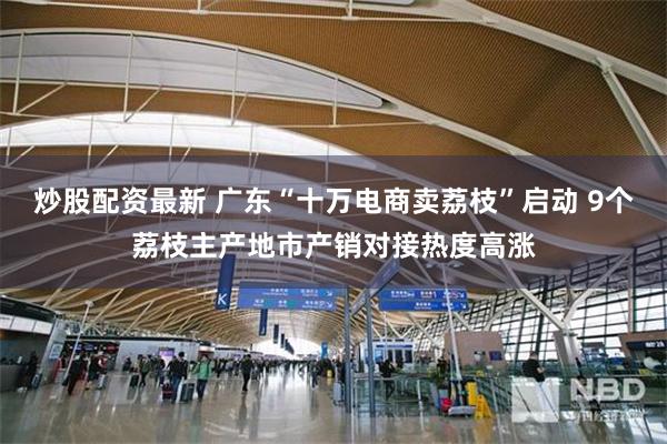 炒股配资最新 广东“十万电商卖荔枝”启动 9个荔枝主产地市产销对接热度高涨