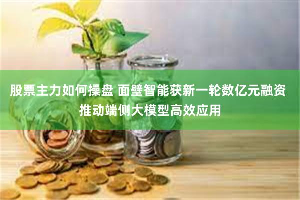 股票主力如何操盘 面壁智能获新一轮数亿元融资 推动端侧大模型高效应用