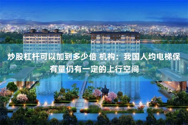 炒股杠杆可以加到多少倍 机构：我国人均电梯保有量仍有一定的上行空间