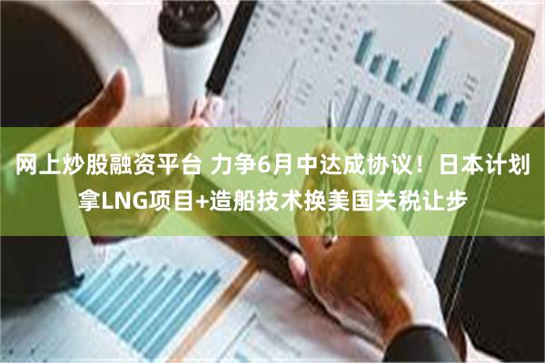 网上炒股融资平台 力争6月中达成协议！日本计划拿LNG项目+造船技术换美国关税让步