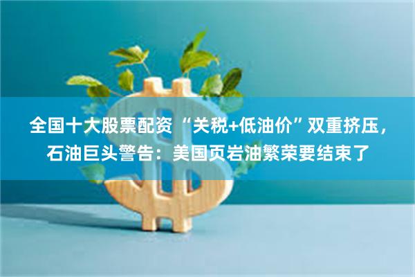 全国十大股票配资 “关税+低油价”双重挤压，石油巨头警告：美国页岩油繁荣要结束了
