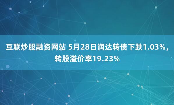 互联炒股融资网站 5月28日润达转债下跌1.03%，转股溢价率19.23%