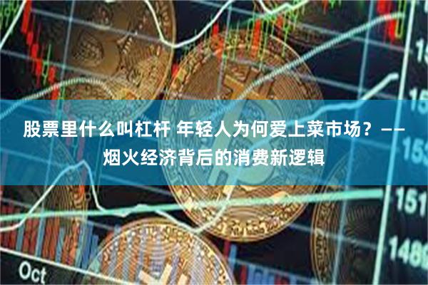 股票里什么叫杠杆 年轻人为何爱上菜市场？——烟火经济背后的消费新逻辑