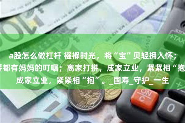 a股怎么做杠杆 襁褓时光，将“宝”贝轻拥入怀；上学后，每顿“饱”餐都有妈妈的叮嘱；离家打拼，成家立业，紧紧相“抱”。_国寿_守护_一生