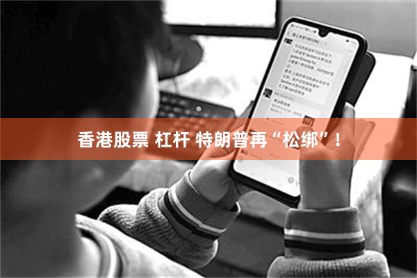 香港股票 杠杆 特朗普再“松绑”！