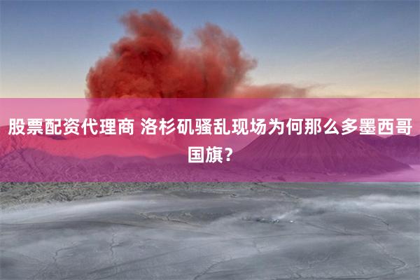 股票配资代理商 洛杉矶骚乱现场为何那么多墨西哥国旗？
