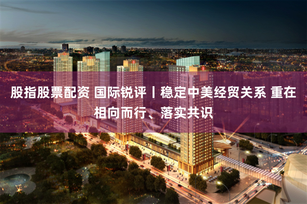 股指股票配资 国际锐评丨稳定中美经贸关系 重在相向而行、落实共识