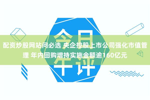 配资炒股网站问必选 央企控股上市公司强化市值管理 年内回购增持实施金额逾160亿元