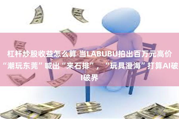 杠杆炒股收益怎么算 当LABUBU拍出百万元高价，“潮玩东莞”喊出“来石排”，“玩具澄海”打算AI破界