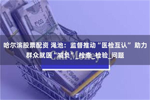 哈尔滨股票配资 渑池：监督推动“医检互认” 助力群众就医“减负”_检查_检验_问题