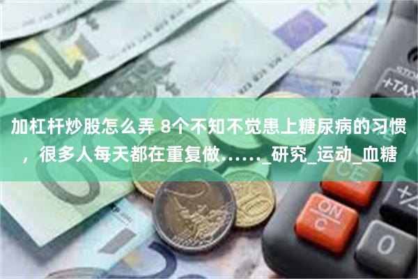 加杠杆炒股怎么弄 8个不知不觉患上糖尿病的习惯，很多人每天都在重复做……_研究_运动_血糖