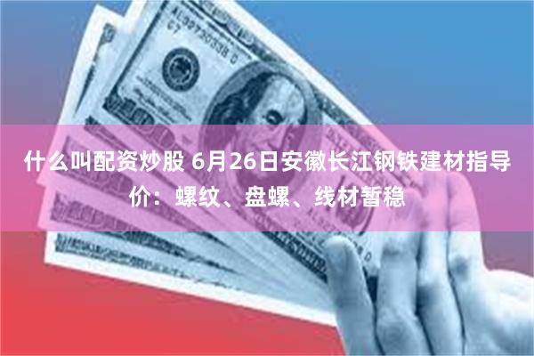 什么叫配资炒股 6月26日安徽长江钢铁建材指导价：螺纹、盘螺、线材暂稳