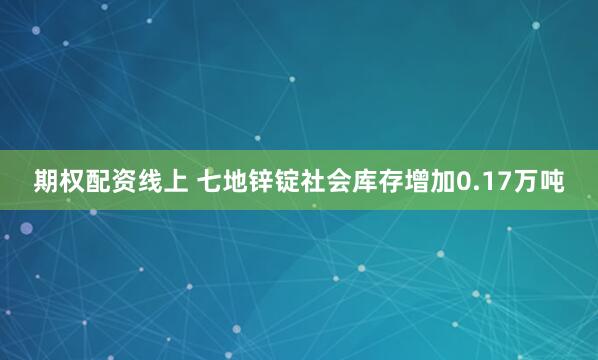 期权配资线上 七地锌锭社会库存增加0.17万吨