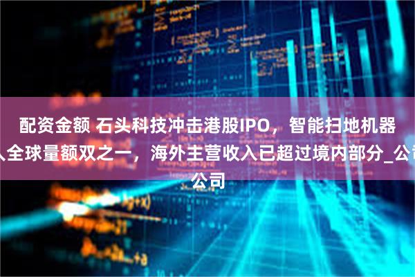 配资金额 石头科技冲击港股IPO，智能扫地机器人全球量额双之一，海外主营收入已超过境内部分_公司