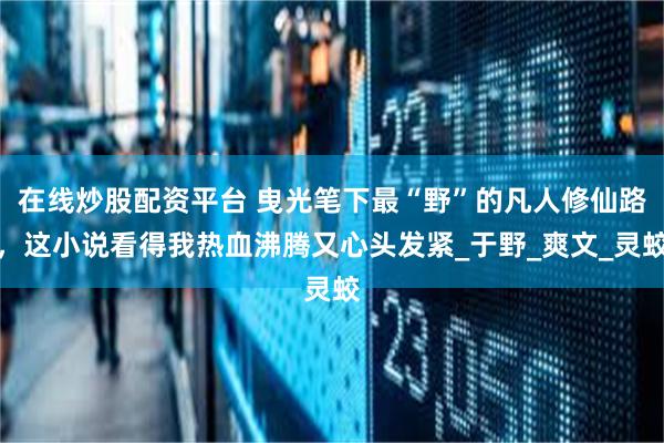 在线炒股配资平台 曳光笔下最“野”的凡人修仙路，这小说看得我热血沸腾又心头发紧_于野_爽文_灵蛟