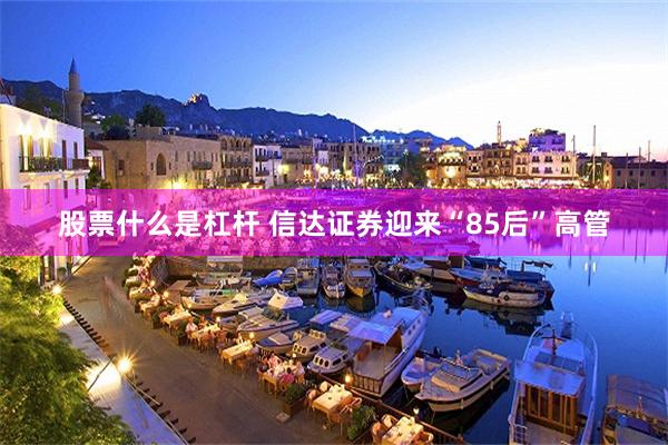 股票什么是杠杆 信达证券迎来“85后”高管
